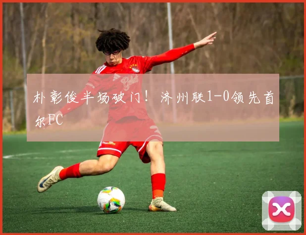 朴彰俊半场破门！济州联1-0领先首尔FC
