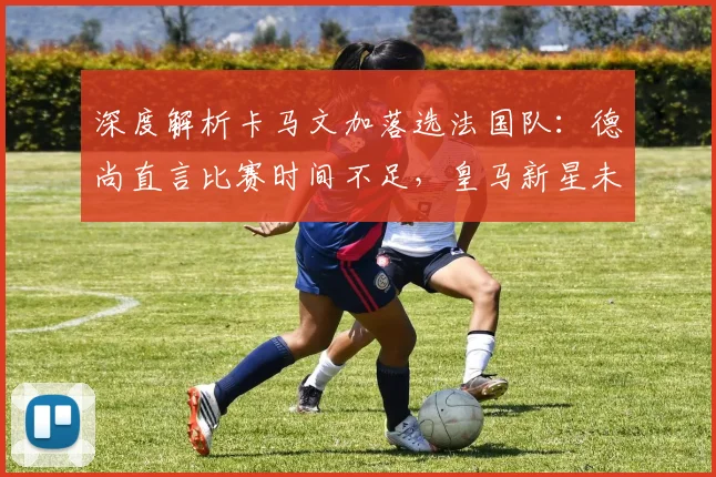 深度解析卡马文加落选法国队:德尚直言比赛时间不足,皇马新星未来何去何从?