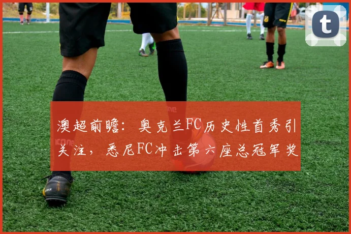 澳超前瞻：奥克兰FC历史性首秀引关注，悉尼FC冲击第六座总冠军奖杯
