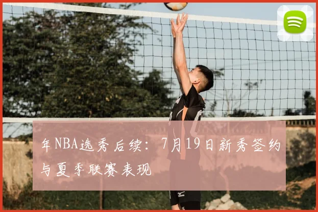 年NBA选秀后续：7月19日新秀签约与夏季联赛表现