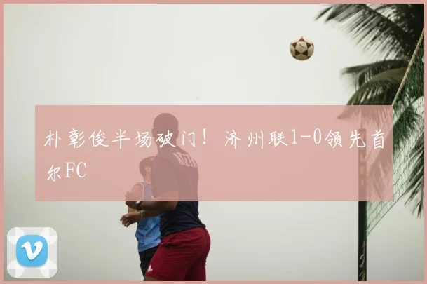 朴彰俊半场破门！济州联1-0领先首尔FC