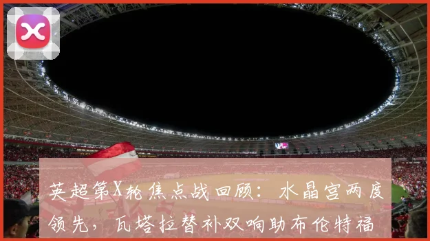 英超第X轮焦点战回顾：水晶宫两度领先，瓦塔拉替补双响助布伦特福德2-2惊险绝平