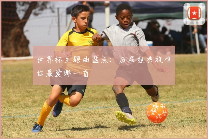 世界杯主题曲盘点：历届经典旋律你最爱哪一首