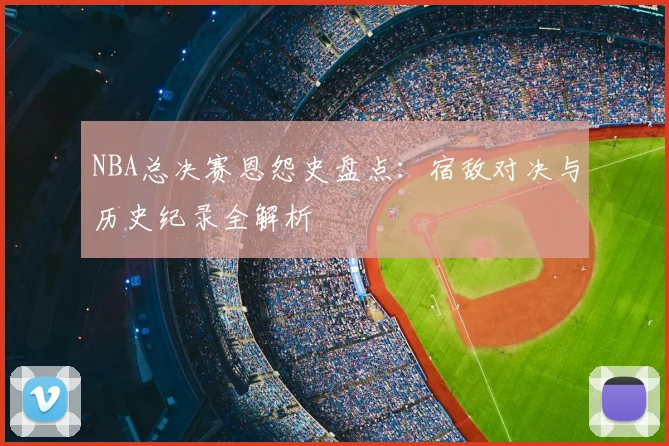 NBA总决赛恩怨史盘点：宿敌对决与历史纪录全解析